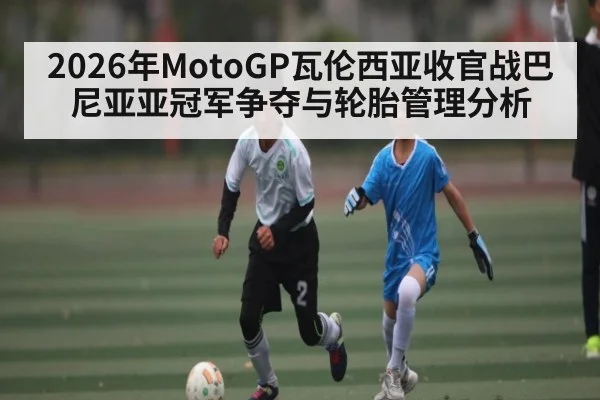 2026年MotoGP瓦伦西亚收官战巴尼亚亚冠军争夺与轮胎管理分析